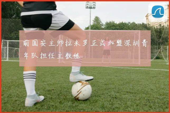 前国安主帅拉米罗正式加盟深圳青年队担任主教练