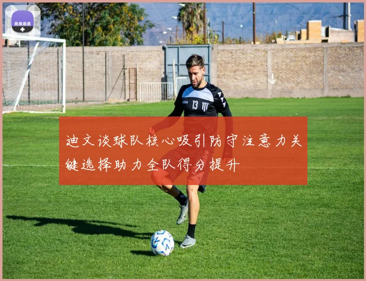 迪文谈球队核心吸引防守注意力关键选择助力全队得分提升