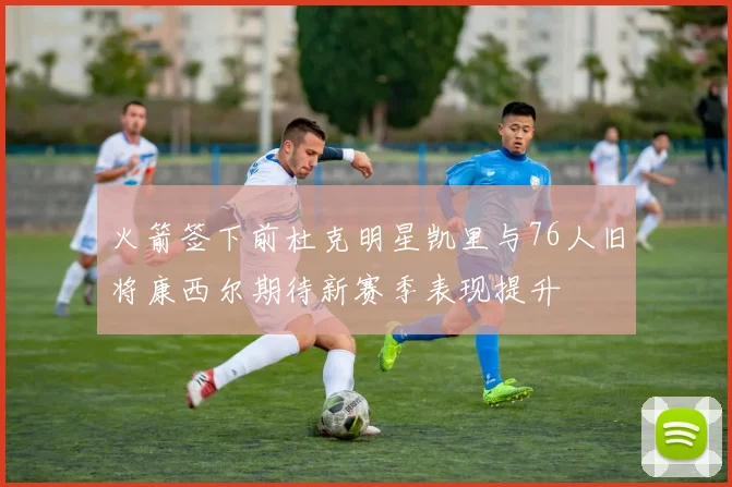 火箭签下前杜克明星凯里与76人旧将康西尔期待新赛季表现提升