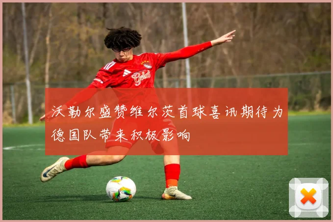 沃勒尔盛赞维尔茨首球喜讯期待为德国队带来积极影响
