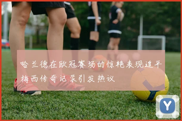 哈兰德在欧冠赛场的惊艳表现追平梅西传奇记录引发热议
