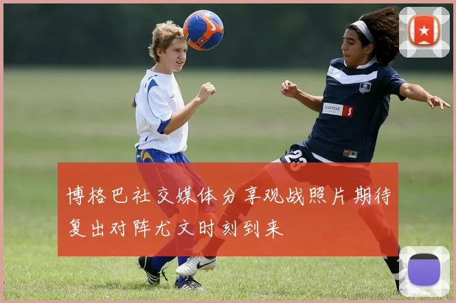 博格巴社交媒体分享观战照片期待复出对阵尤文时刻到来