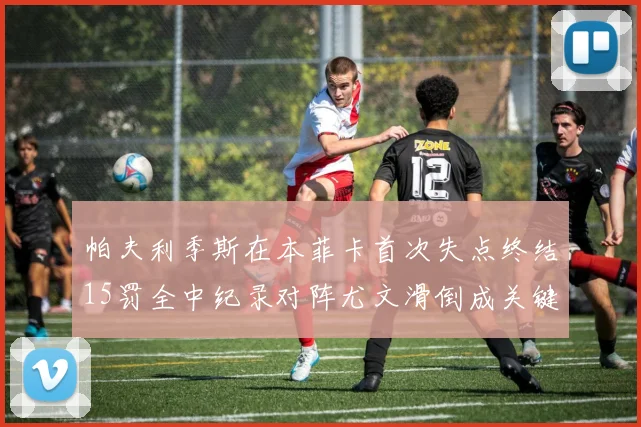 帕夫利季斯在本菲卡首次失点终结15罚全中纪录对阵尤文滑倒成关键时刻