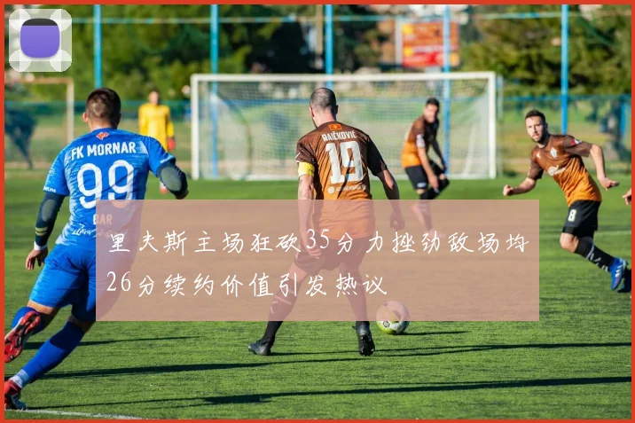 里夫斯主场狂砍35分力挫劲敌场均26分续约价值引发热议