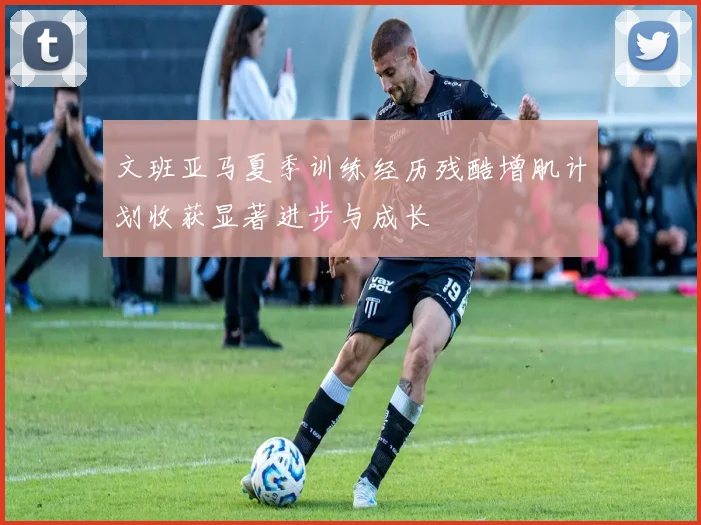 文班亚马夏季训练经历残酷增肌计划收获显著进步与成长