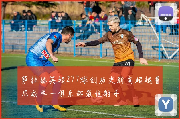 萨拉赫英超277球创历史新高超越鲁尼成单一俱乐部最佳射手