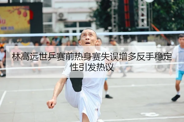 林高远世乒赛前热身赛失误增多反手稳定性引发热议